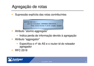 55Copyright © 2003 Juniper Networks, Inc. Proprietary and Confidential www.juniper.net 55Tutorial BGP - GTER
Agregação de rotas
policy-options {
policy-statement SUPPRESS-SPECIFICS {
from route-filter 8.8/16 longer reject;
}
Supressão explícita das rotas contribuíntes
Atributo “atomic-aggregate”
Indica perda de informação devido à agregação
Atributo “aggregator”
Especifica o nº do AS e o router-id do roteador
agregador
RFC 2519
 