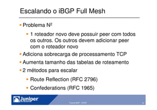 57Copyright © 2003 Juniper Networks, Inc. Proprietary and Confidential www.juniper.net 57Tutorial BGP - GTER
Escalando o iBGP Full Mesh
Problema N2
1 roteador novo deve possuir peer com todos
os outros. Os outros devem adicionar peer
com o roteador novo
Adiciona sobrecarga de processamento TCP
Aumenta tamanho das tabelas de roteamento
2 métodos para escalar
Route Reflection (RFC 2796)
Confederations (RFC 1965)
 