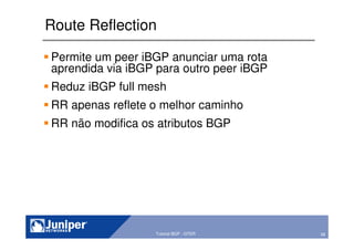 58Copyright © 2003 Juniper Networks, Inc. Proprietary and Confidential www.juniper.net 58Tutorial BGP - GTER
Route Reflection
Permite um peer iBGP anunciar uma rota
aprendida via iBGP para outro peer iBGP
Reduz iBGP full mesh
RR apenas reflete o melhor caminho
RR não modifica os atributos BGP
 
