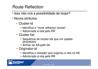 60Copyright © 2003 Juniper Networks, Inc. Proprietary and Confidential www.juniper.net 60Tutorial BGP - GTER
Route Reflection
Isso não cria a possibilidade de loops?
Novos atributos
Cluster-id
• Identifica o “route reflection cluster”
• Adicionado à rota pelo RR
Cluster-list
• Sequência de cluster-ids que um update
atravessou
• Similar ao AS-path list
Originator-id
• Identifica o roteador que originou a rota no AS
• Adicionado à rota pelo RR
 