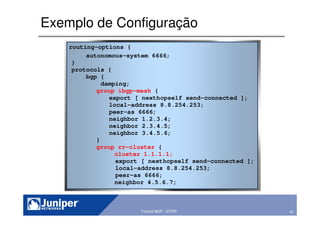61Copyright © 2003 Juniper Networks, Inc. Proprietary and Confidential www.juniper.net 61Tutorial BGP - GTER
Exemplo de Configuração
routing-options {
autonomous-system 6666;
}
protocols {
bgp {
damping;
group ibgp-mesh {
export [ nexthopself send-connected ];
local-address 8.8.254.253;
peer-as 6666;
neighbor 1.2.3.4;
neighbor 2.3.4.5;
neighbor 3.4.5.6;
}
group rr-cluster {
cluster 1.1.1.1;
export [ nexthopself send-connected ];
local-address 8.8.254.253;
peer-as 6666;
neighbor 4.5.6.7;
 