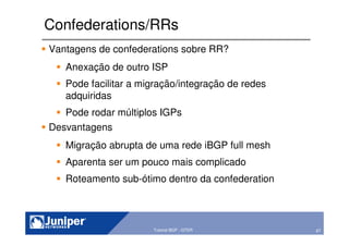 67Copyright © 2003 Juniper Networks, Inc. Proprietary and Confidential www.juniper.net 67Tutorial BGP - GTER
Confederations/RRs
Vantagens de confederations sobre RR?
Anexação de outro ISP
Pode facilitar a migração/integração de redes
adquiridas
Pode rodar múltiplos IGPs
Desvantagens
Migração abrupta de uma rede iBGP full mesh
Aparenta ser um pouco mais complicado
Roteamento sub-ótimo dentro da confederation
 
