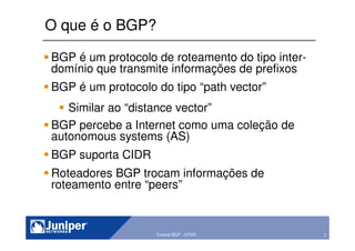 7Copyright © 2003 Juniper Networks, Inc. Proprietary and Confidential www.juniper.net 7Tutorial BGP - GTER
O que é o BGP?
BGP é um protocolo de roteamento do tipo inter-
domínio que transmite informações de prefixos
BGP é um protocolo do tipo “path vector”
Similar ao “distance vector”
BGP percebe a Internet como uma coleção de
autonomous systems (AS)
BGP suporta CIDR
Roteadores BGP trocam informações de
roteamento entre “peers”
 