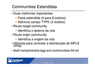 70Copyright © 2003 Juniper Networks, Inc. Proprietary and Confidential www.juniper.net 70Tutorial BGP - GTER
Communities Estendidas
Duas melhorias importantes
Faixa estendida (4 para 8 octetos)
Adiciona campo TYPE (2 octetos)
Route target community
Identifica o destino da rota
Route origin community
Identifica a origem da rota
Utilizada para controlar a distribuição de MPLS
VPNs
draft-ramachandra-bgp-ext-communities-04.txt
 