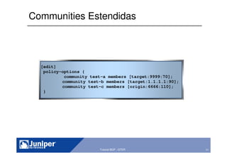 71Copyright © 2003 Juniper Networks, Inc. Proprietary and Confidential www.juniper.net 71Tutorial BGP - GTER
Communities Estendidas
[edit]
policy-options {
community test-a members [target:9999:70];
community test-b members [target:1.1.1.1:90];
community test-c members [origin:6666:110];
}
 