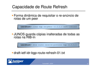 72Copyright © 2003 Juniper Networks, Inc. Proprietary and Confidential www.juniper.net 72Tutorial BGP - GTER
Capacidade de Route Refresh
Forma dinâmica de requisitar o re-anúncio de
rotas de um peer
JUNOS guarda cópias inalteradas de todas as
rotas na RIB-In
draft-ietf-idr-bgp-route-refresh-01.txt
user@host> clear bgp neighbor 11.1.1.1 soft-inbound
user@host> show route receive-protocol bgp 11.1.1.1
 