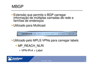73Copyright © 2003 Juniper Networks, Inc. Proprietary and Confidential www.juniper.net 73Tutorial BGP - GTER
MBGP
Extensão que permite o BGP carregar
informação de múltiplas camadas de rede e
famílias de endereços
Utilizado para Multicast
Utilizado pelo MPLS VPNs para carregar labels
MP_REACH_NLRI
• VPN-IPv4 + Label
user@host# set nlri [ multicast | unicast | any ]
 