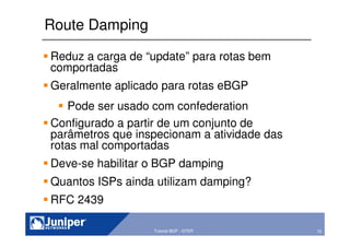 75Copyright © 2003 Juniper Networks, Inc. Proprietary and Confidential www.juniper.net 75Tutorial BGP - GTER
Route Damping
Reduz a carga de “update” para rotas bem
comportadas
Geralmente aplicado para rotas eBGP
Pode ser usado com confederation
Configurado a partir de um conjunto de
parâmetros que inspecionam a atividade das
rotas mal comportadas
Deve-se habilitar o BGP damping
Quantos ISPs ainda utilizam damping?
RFC 2439
 