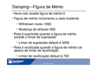 77Copyright © 2003 Juniper Networks, Inc. Proprietary and Confidential www.juniper.net 77Tutorial BGP - GTER
Damping—Figura de Mérito
Nova rota recebe figura de mérito 0
Figura de mérito incrementa a cada incidente
Withdrawn route–1000
Mudança de atributo–500
Rota é suprimida quando a figura de mérito
excede o limiar de supressão
Limiar de supressão default é 3000
Rota é reutilizada quando a figura de mérito cai
abaixo do limiar de reutilização
Limiar de reutilização default é 750
 