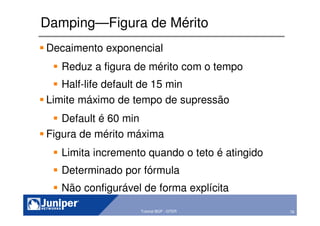 78Copyright © 2003 Juniper Networks, Inc. Proprietary and Confidential www.juniper.net 78Tutorial BGP - GTER
Damping—Figura de Mérito
Decaimento exponencial
Reduz a figura de mérito com o tempo
Half-life default de 15 min
Limite máximo de tempo de supressão
Default é 60 min
Figura de mérito máxima
Limita incremento quando o teto é atingido
Determinado por fórmula
Não configurável de forma explícita
 