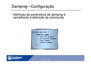 80Copyright © 2003 Juniper Networks, Inc. Proprietary and Confidential www.juniper.net 80Tutorial BGP - GTER
Damping—Configuração
Definição de parâmetros de damping é
semelhante à definição de community
policy-options {
damping name {
half-life minutes;
max-suppress minutes;
reuse number;
suppress number;
}
}
 