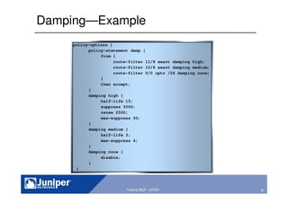 81Copyright © 2003 Juniper Networks, Inc. Proprietary and Confidential www.juniper.net 81Tutorial BGP - GTER
Damping—Example
policy-options {
policy-statement damp {
from {
route-filter 11/8 exact damping high;
route-filter 15/8 exact damping medium;
route-filter 0/0 upto /24 damping none;
}
then accept;
}
damping high {
half-life 15;
suppress 3000;
reuse 2500;
max-suppress 50;
}
damping medium {
half-life 3;
max-suppress 4;
}
damping none {
disable;
}
}
 
