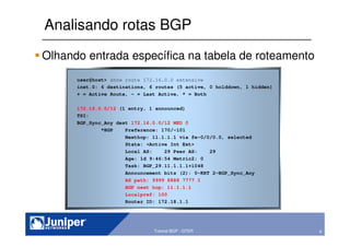 9Copyright © 2003 Juniper Networks, Inc. Proprietary and Confidential www.juniper.net 9Tutorial BGP - GTER
Analisando rotas BGP
Olhando entrada específica na tabela de roteamento
user@host> show route 172.16.0.0 extensive
inet.0: 6 destinations, 6 routes (5 active, 0 holddown, 1 hidden)
+ = Active Route, - = Last Active, * = Both
172.16.0.0/12 (1 entry, 1 announced)
TSI:
BGP_Sync_Any dest 172.16.0.0/12 MED 0
*BGP Preference: 170/-101
Nexthop: 11.1.1.1 via fe-0/0/0.0, selected
State: <Active Int Ext>
Local AS: 29 Peer AS: 29
Age: 1d 9:46:54 Metric2: 0
Task: BGP_29.11.1.1.1+1048
Announcement bits (2): 0-KRT 2-BGP_Sync_Any
AS path: 9999 8888 7777 I
BGP next hop: 11.1.1.1
Localpref: 100
Router ID: 172.18.1.1
 