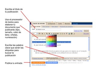 Escribe el título de
tu publicación


Usa el procesador
de textos para
elaborar tu
documento que
publicarás (tipo,
tamaño, color de
letra; viñetas,
numeración)


Escribe las palabra
clave que serán las
etiquetas para
buscar la
publicación


Publica tu entrada
 