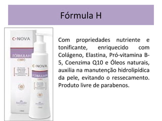 Fórmula H
Com propriedades nutriente e
tonificante,
enriquecido
com
Colágeno, Elastina, Pró-vitamina B5, Coenzima Q10 e Óleos naturais,
auxilia na manutenção hidrolipídica
da pele, evitando o ressecamento.
Produto livre de parabenos.

 