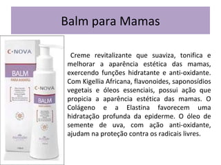 Balm para Mamas
Creme revitalizante que suaviza, tonifica e
melhorar a aparência estética das mamas,
exercendo funções hidratante e anti-oxidante.
Com Kigellia Africana, flavonoides, saponosídios
vegetais e óleos essenciais, possui ação que
propicia a aparência estética das mamas. O
Colágeno e a Elastina favorecem uma
hidratação profunda da epiderme. O óleo de
semente de uva, com ação anti-oxidante,
ajudam na proteção contra os radicais livres.

 