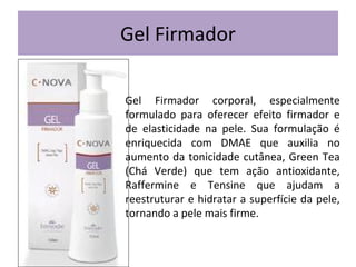 Gel Firmador
Gel Firmador corporal, especialmente
formulado para oferecer efeito firmador e
de elasticidade na pele. Sua formulação é
enriquecida com DMAE que auxilia no
aumento da tonicidade cutânea, Green Tea
(Chá Verde) que tem ação antioxidante,
Raffermine e Tensine que ajudam a
reestruturar e hidratar a superfície da pele,
tornando a pele mais firme.

 