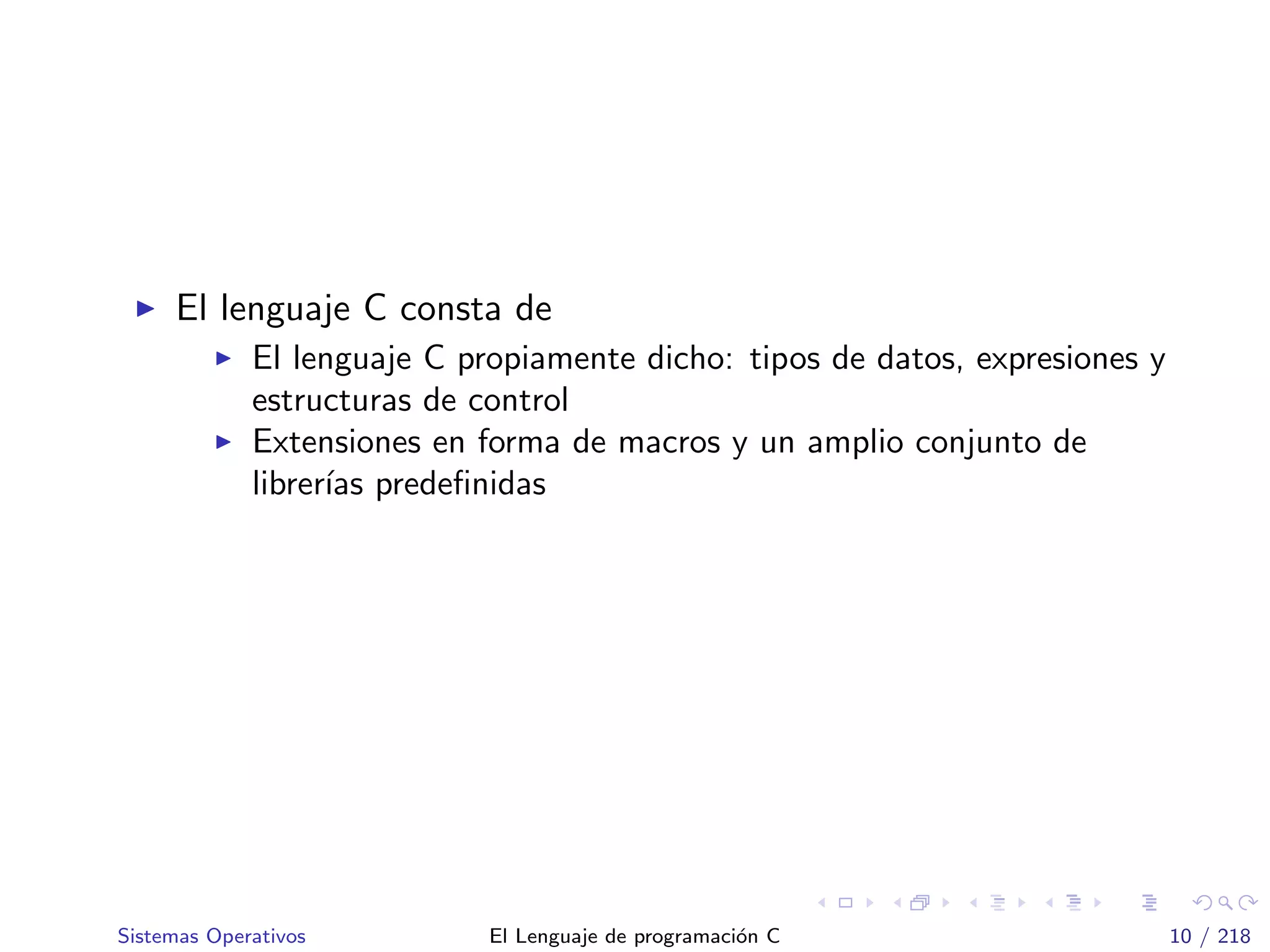 El lenguaje C consta de
El lenguaje C propiamente dicho: tipos de datos, expresiones y
estructuras de control
Extensiones en forma de macros y un amplio conjunto de
librer´ıas predeﬁnidas
Sistemas Operativos El Lenguaje de programaci´on C 10 / 218
 