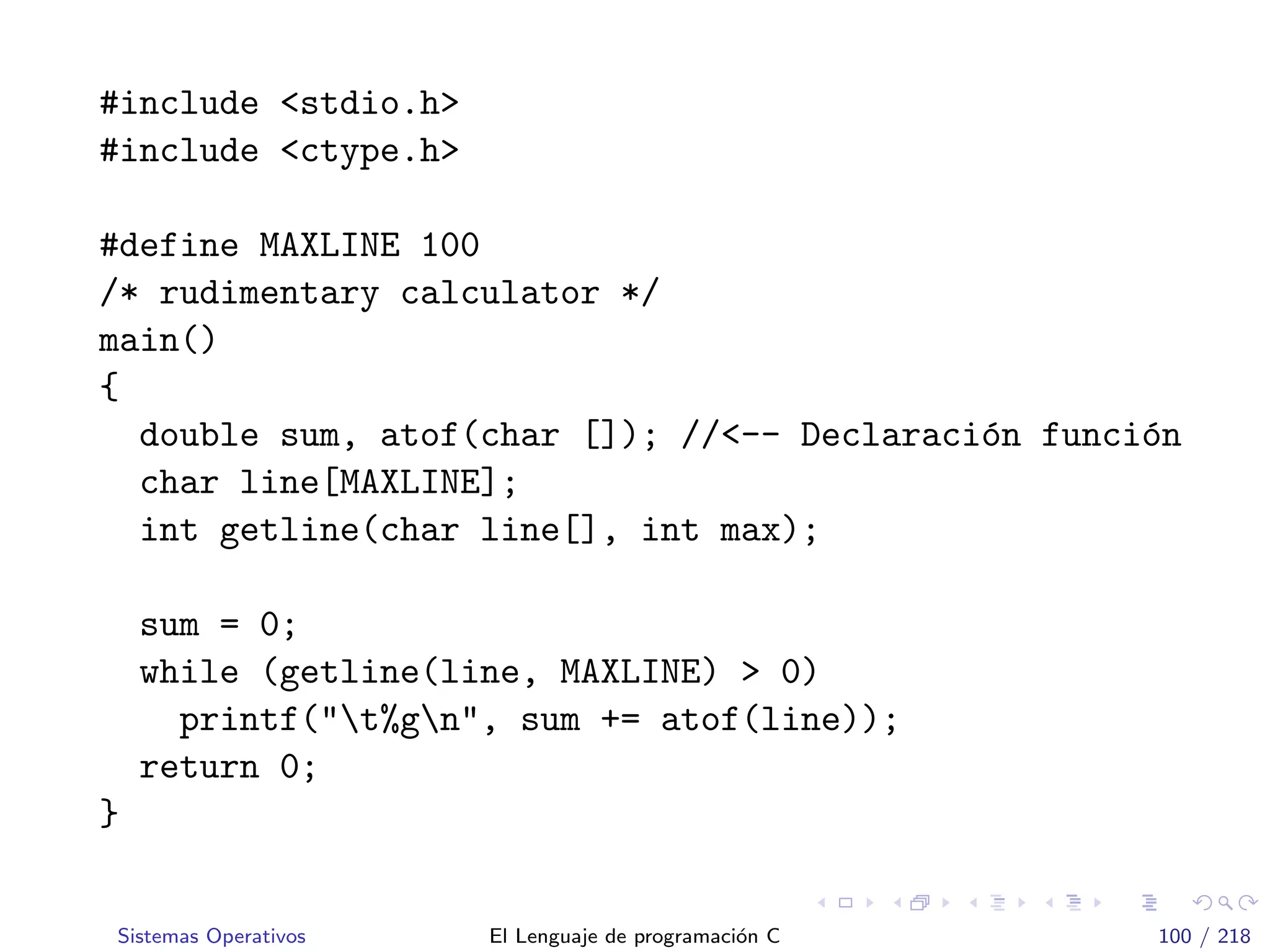 #include <stdio.h>
#include <ctype.h>
#define MAXLINE 100
/* rudimentary calculator */
main()
{
double sum, atof(char []); //<-- Declaraci´on funci´on
char line[MAXLINE];
int getline(char line[], int max);
sum = 0;
while (getline(line, MAXLINE) > 0)
printf("t%gn", sum += atof(line));
return 0;
}
Sistemas Operativos El Lenguaje de programaci´on C 100 / 218
 