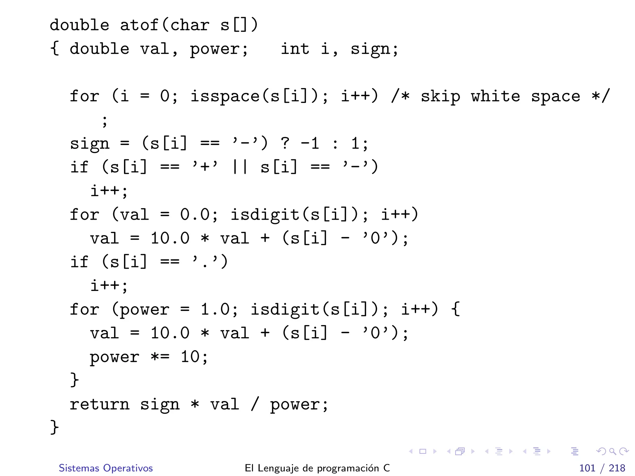 double atof(char s[])
{ double val, power; int i, sign;
for (i = 0; isspace(s[i]); i++) /* skip white space */
;
sign = (s[i] == ’-’) ? -1 : 1;
if (s[i] == ’+’ || s[i] == ’-’)
i++;
for (val = 0.0; isdigit(s[i]); i++)
val = 10.0 * val + (s[i] - ’0’);
if (s[i] == ’.’)
i++;
for (power = 1.0; isdigit(s[i]); i++) {
val = 10.0 * val + (s[i] - ’0’);
power *= 10;
}
return sign * val / power;
}
Sistemas Operativos El Lenguaje de programaci´on C 101 / 218
 