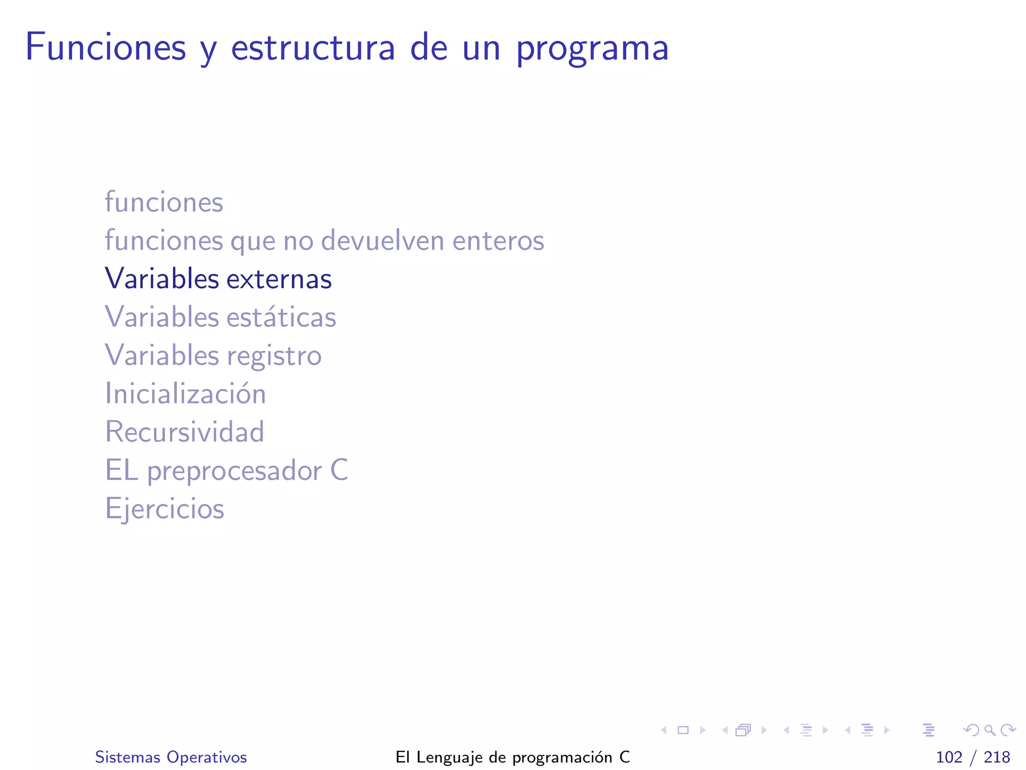 Funciones y estructura de un programa
funciones
funciones que no devuelven enteros
Variables externas
Variables est´aticas
Variables registro
Inicializaci´on
Recursividad
EL preprocesador C
Ejercicios
Sistemas Operativos El Lenguaje de programaci´on C 102 / 218
 