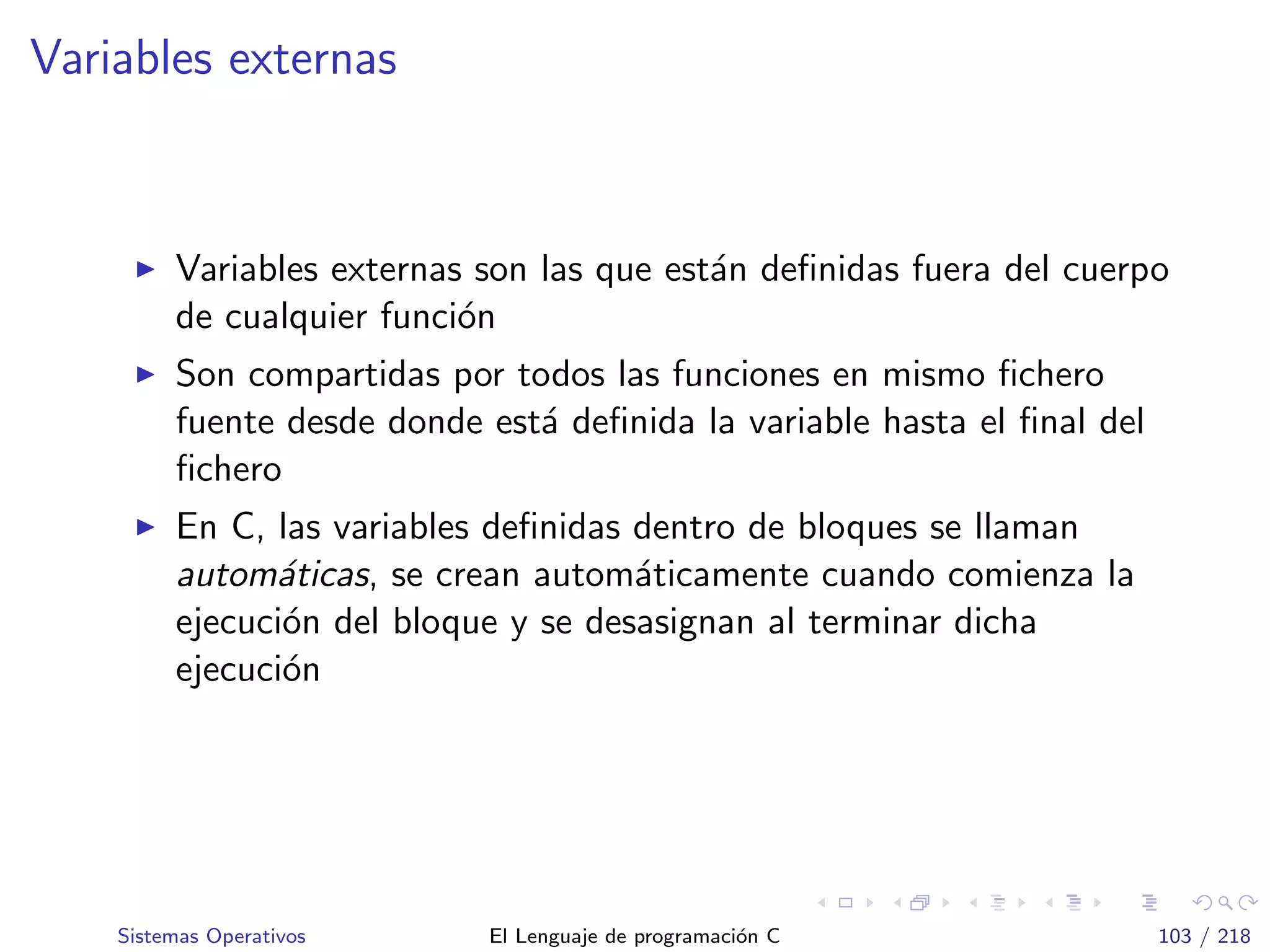 Variables externas
Variables externas son las que est´an deﬁnidas fuera del cuerpo
de cualquier funci´on
Son compartidas por todos las funciones en mismo ﬁchero
fuente desde donde est´a deﬁnida la variable hasta el ﬁnal del
ﬁchero
En C, las variables deﬁnidas dentro de bloques se llaman
autom´aticas, se crean autom´aticamente cuando comienza la
ejecuci´on del bloque y se desasignan al terminar dicha
ejecuci´on
Sistemas Operativos El Lenguaje de programaci´on C 103 / 218
 