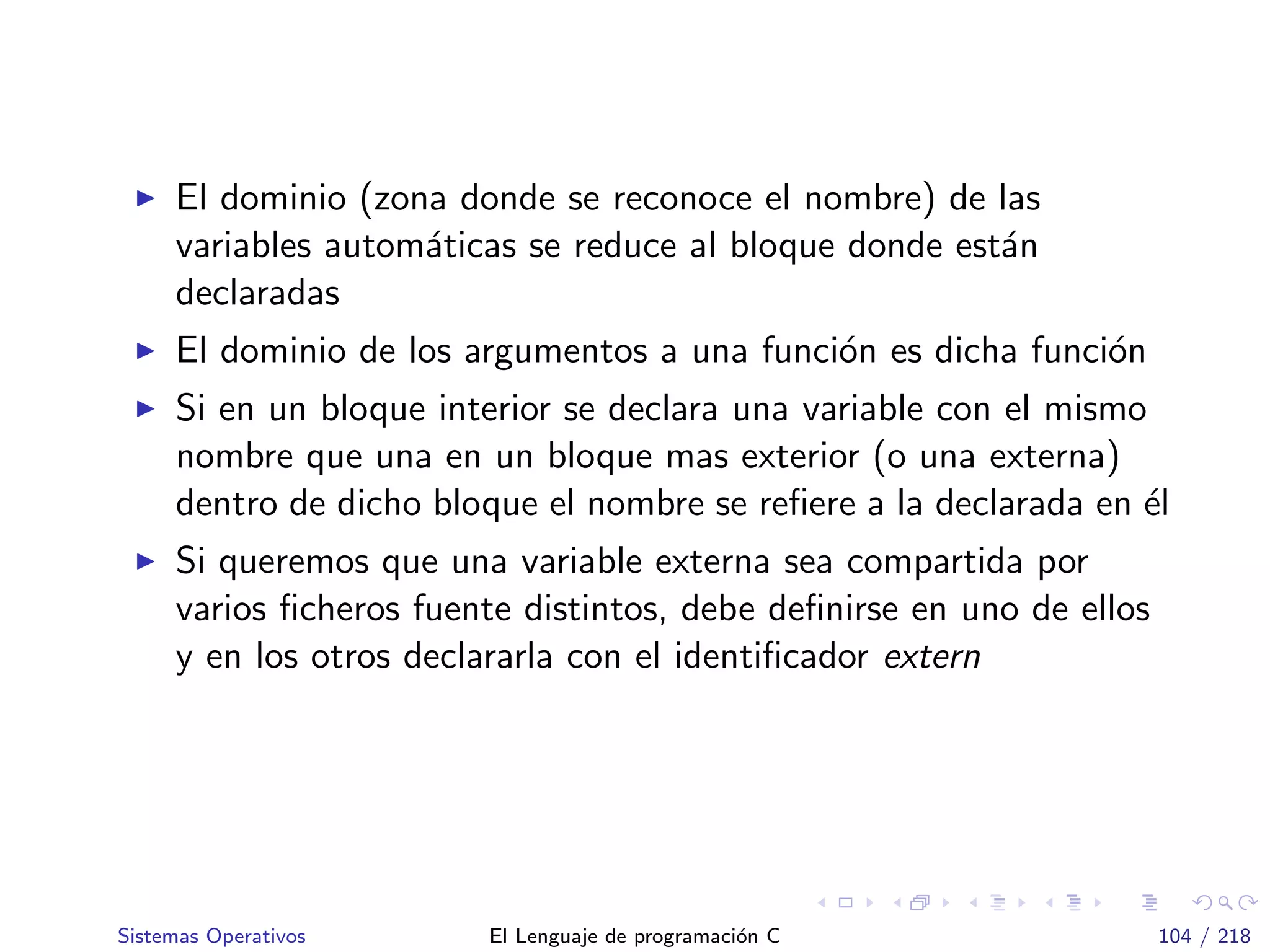 El dominio (zona donde se reconoce el nombre) de las
variables autom´aticas se reduce al bloque donde est´an
declaradas
El dominio de los argumentos a una funci´on es dicha funci´on
Si en un bloque interior se declara una variable con el mismo
nombre que una en un bloque mas exterior (o una externa)
dentro de dicho bloque el nombre se reﬁere a la declarada en ´el
Si queremos que una variable externa sea compartida por
varios ﬁcheros fuente distintos, debe deﬁnirse en uno de ellos
y en los otros declararla con el identiﬁcador extern
Sistemas Operativos El Lenguaje de programaci´on C 104 / 218
 