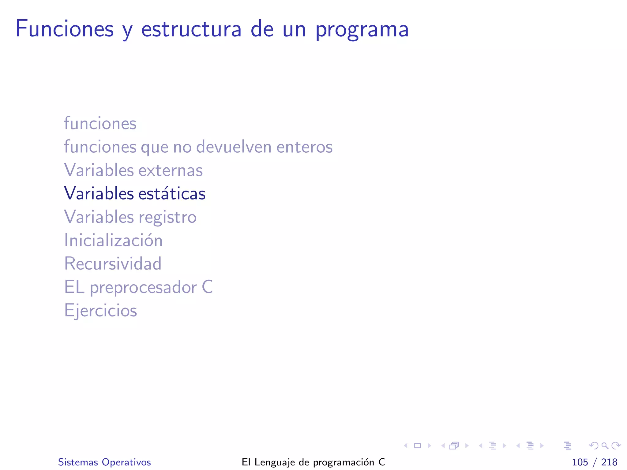 Funciones y estructura de un programa
funciones
funciones que no devuelven enteros
Variables externas
Variables est´aticas
Variables registro
Inicializaci´on
Recursividad
EL preprocesador C
Ejercicios
Sistemas Operativos El Lenguaje de programaci´on C 105 / 218
 