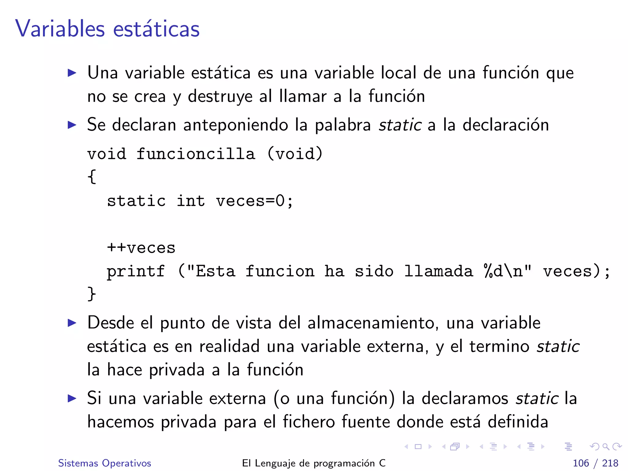 Variables est´aticas
Una variable est´atica es una variable local de una funci´on que
no se crea y destruye al llamar a la funci´on
Se declaran anteponiendo la palabra static a la declaraci´on
void funcioncilla (void)
{
static int veces=0;
++veces
printf ("Esta funcion ha sido llamada %dn" veces);
}
Desde el punto de vista del almacenamiento, una variable
est´atica es en realidad una variable externa, y el termino static
la hace privada a la funci´on
Si una variable externa (o una funci´on) la declaramos static la
hacemos privada para el ﬁchero fuente donde est´a deﬁnida
Sistemas Operativos El Lenguaje de programaci´on C 106 / 218
 