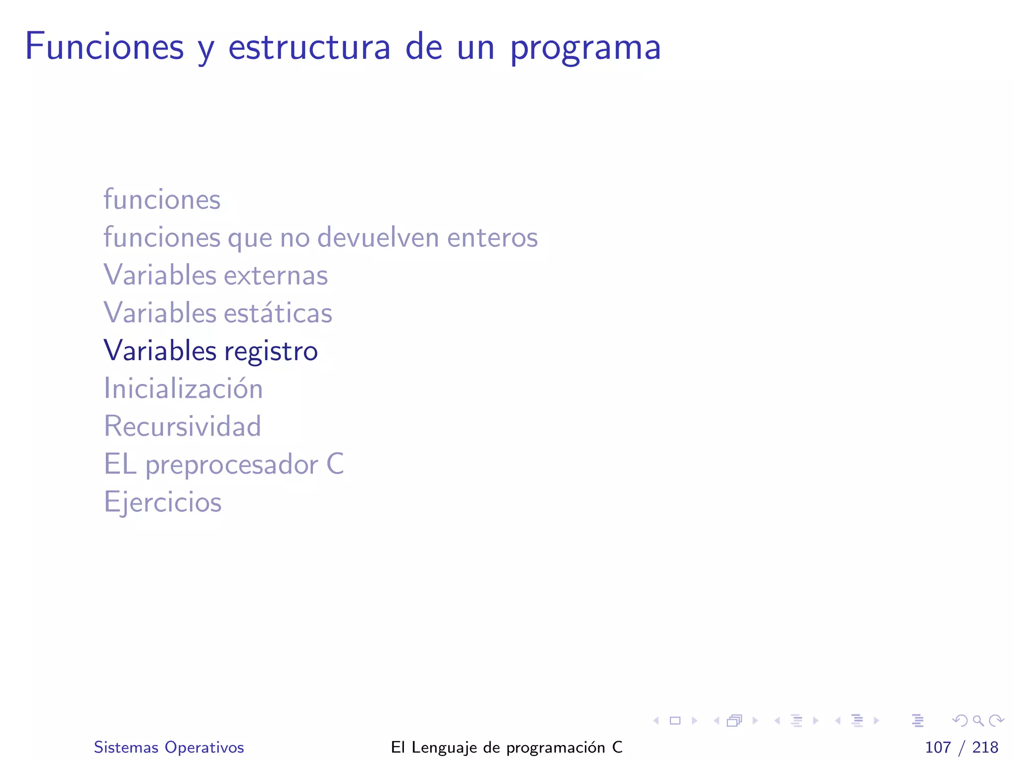Funciones y estructura de un programa
funciones
funciones que no devuelven enteros
Variables externas
Variables est´aticas
Variables registro
Inicializaci´on
Recursividad
EL preprocesador C
Ejercicios
Sistemas Operativos El Lenguaje de programaci´on C 107 / 218
 