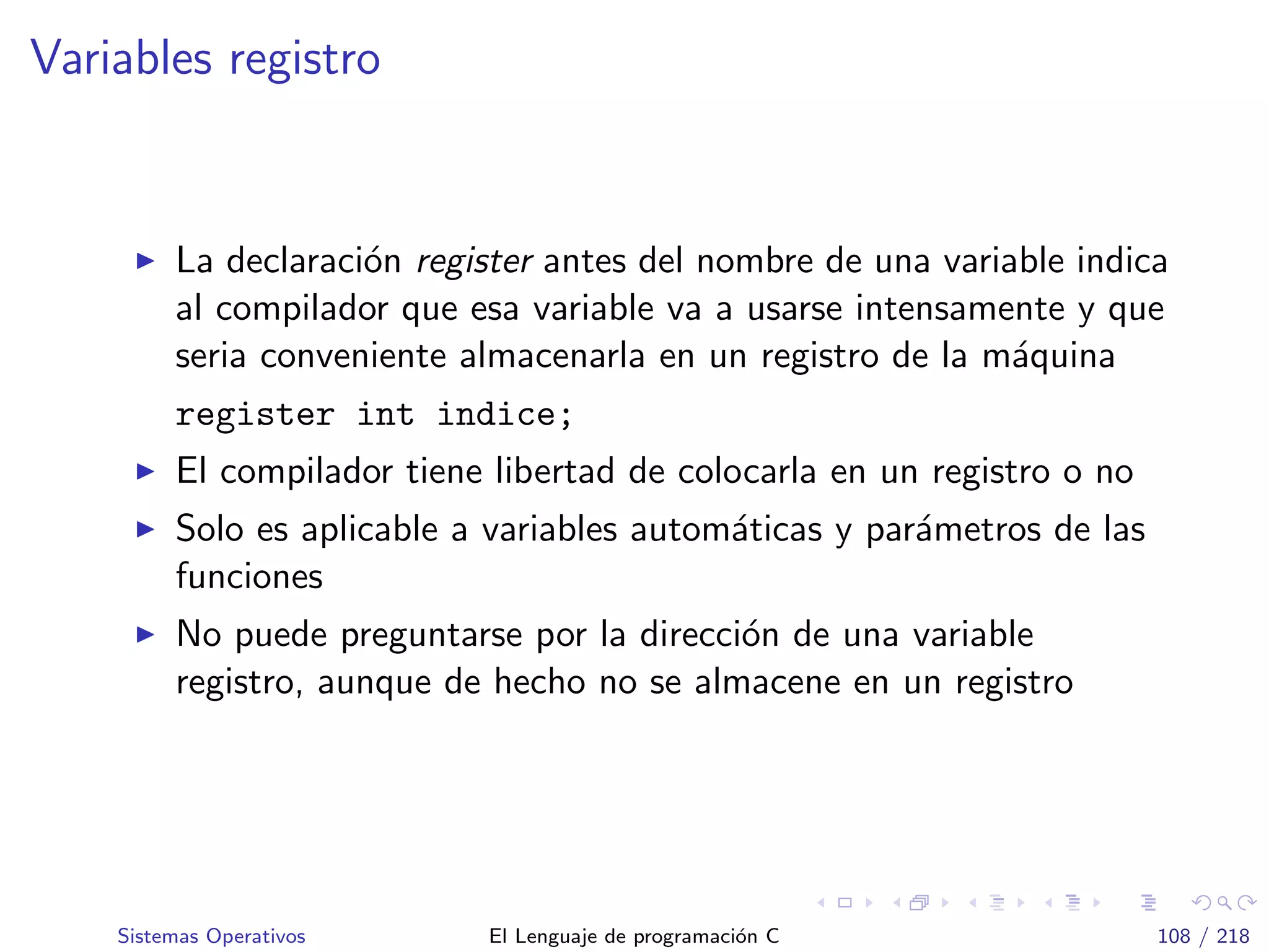 Variables registro
La declaraci´on register antes del nombre de una variable indica
al compilador que esa variable va a usarse intensamente y que
seria conveniente almacenarla en un registro de la m´aquina
register int indice;
El compilador tiene libertad de colocarla en un registro o no
Solo es aplicable a variables autom´aticas y par´ametros de las
funciones
No puede preguntarse por la direcci´on de una variable
registro, aunque de hecho no se almacene en un registro
Sistemas Operativos El Lenguaje de programaci´on C 108 / 218
 