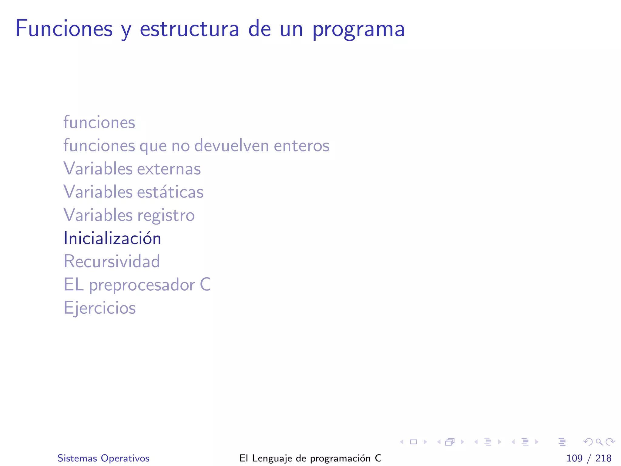 Funciones y estructura de un programa
funciones
funciones que no devuelven enteros
Variables externas
Variables est´aticas
Variables registro
Inicializaci´on
Recursividad
EL preprocesador C
Ejercicios
Sistemas Operativos El Lenguaje de programaci´on C 109 / 218
 