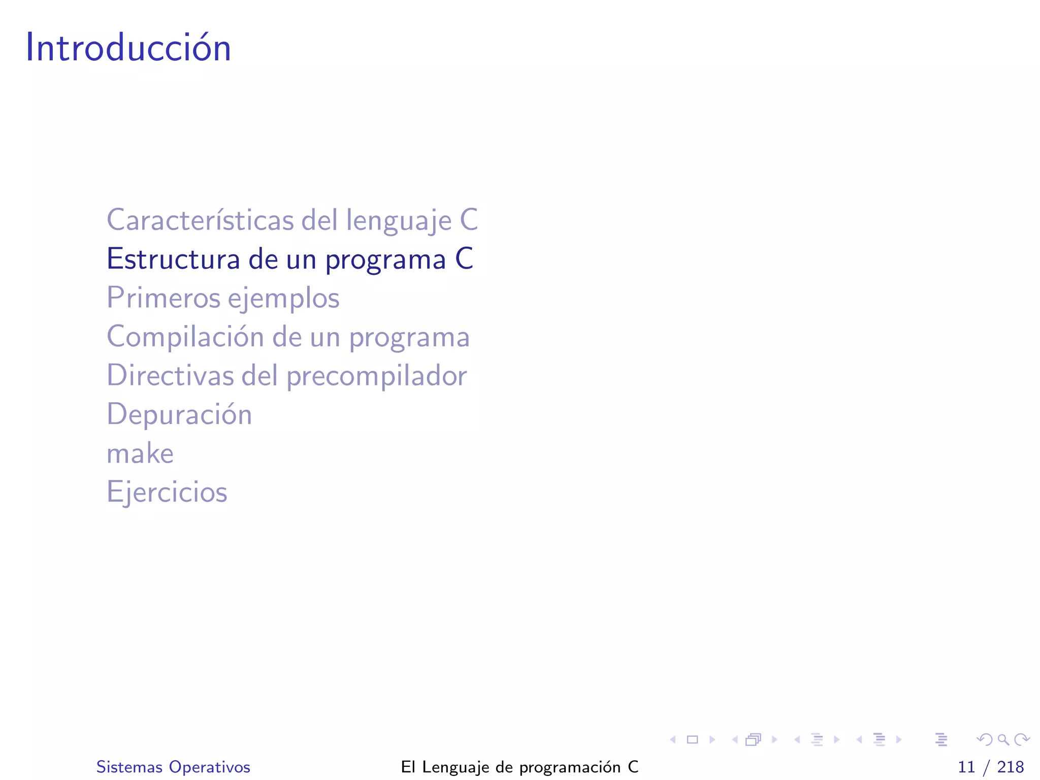 Introducci´on
Caracter´ısticas del lenguaje C
Estructura de un programa C
Primeros ejemplos
Compilaci´on de un programa
Directivas del precompilador
Depuraci´on
make
Ejercicios
Sistemas Operativos El Lenguaje de programaci´on C 11 / 218
 