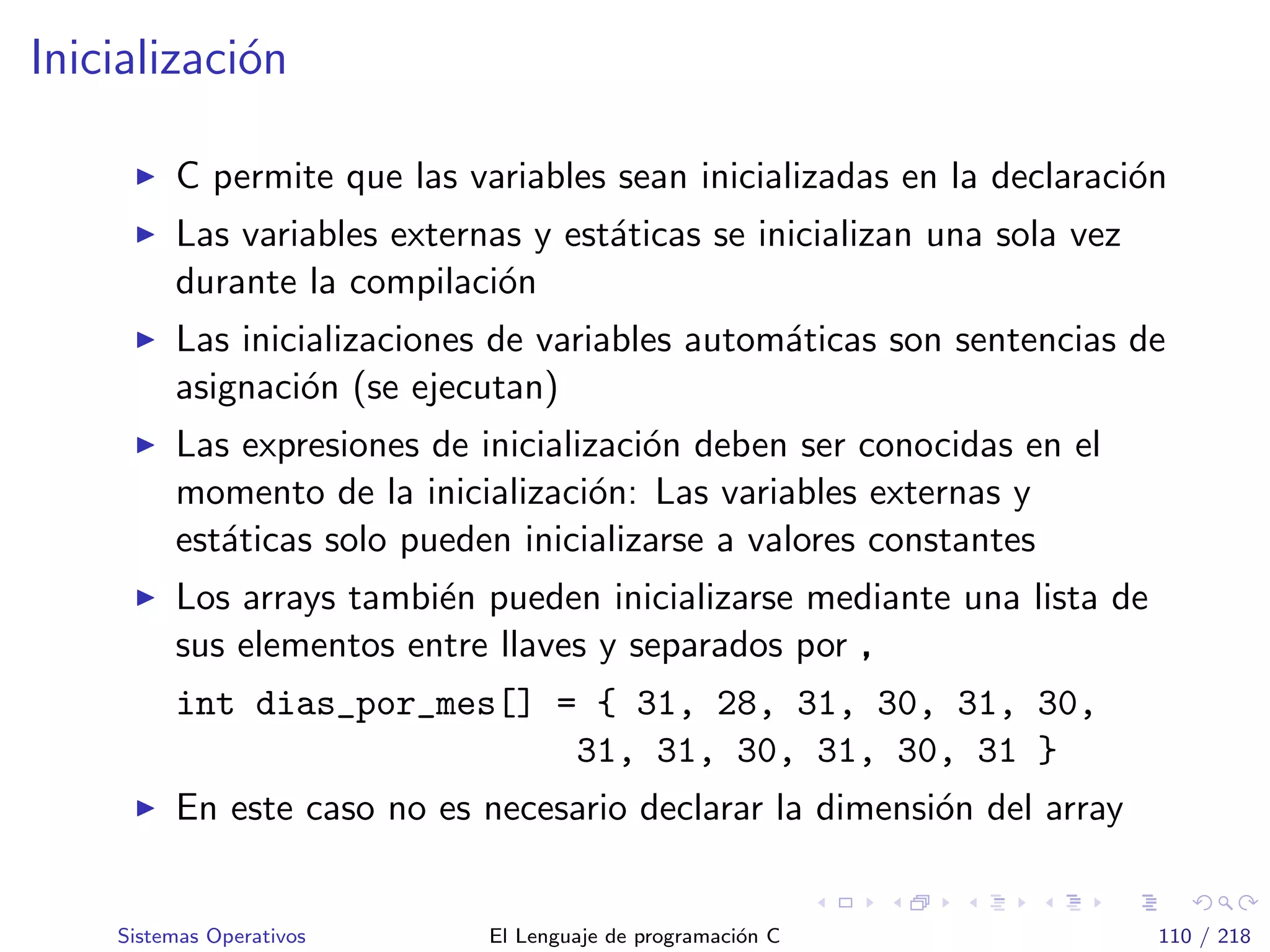 Inicializaci´on
C permite que las variables sean inicializadas en la declaraci´on
Las variables externas y est´aticas se inicializan una sola vez
durante la compilaci´on
Las inicializaciones de variables autom´aticas son sentencias de
asignaci´on (se ejecutan)
Las expresiones de inicializaci´on deben ser conocidas en el
momento de la inicializaci´on: Las variables externas y
est´aticas solo pueden inicializarse a valores constantes
Los arrays tambi´en pueden inicializarse mediante una lista de
sus elementos entre llaves y separados por ,
int dias_por_mes[] = { 31, 28, 31, 30, 31, 30,
31, 31, 30, 31, 30, 31 }
En este caso no es necesario declarar la dimensi´on del array
Sistemas Operativos El Lenguaje de programaci´on C 110 / 218
 