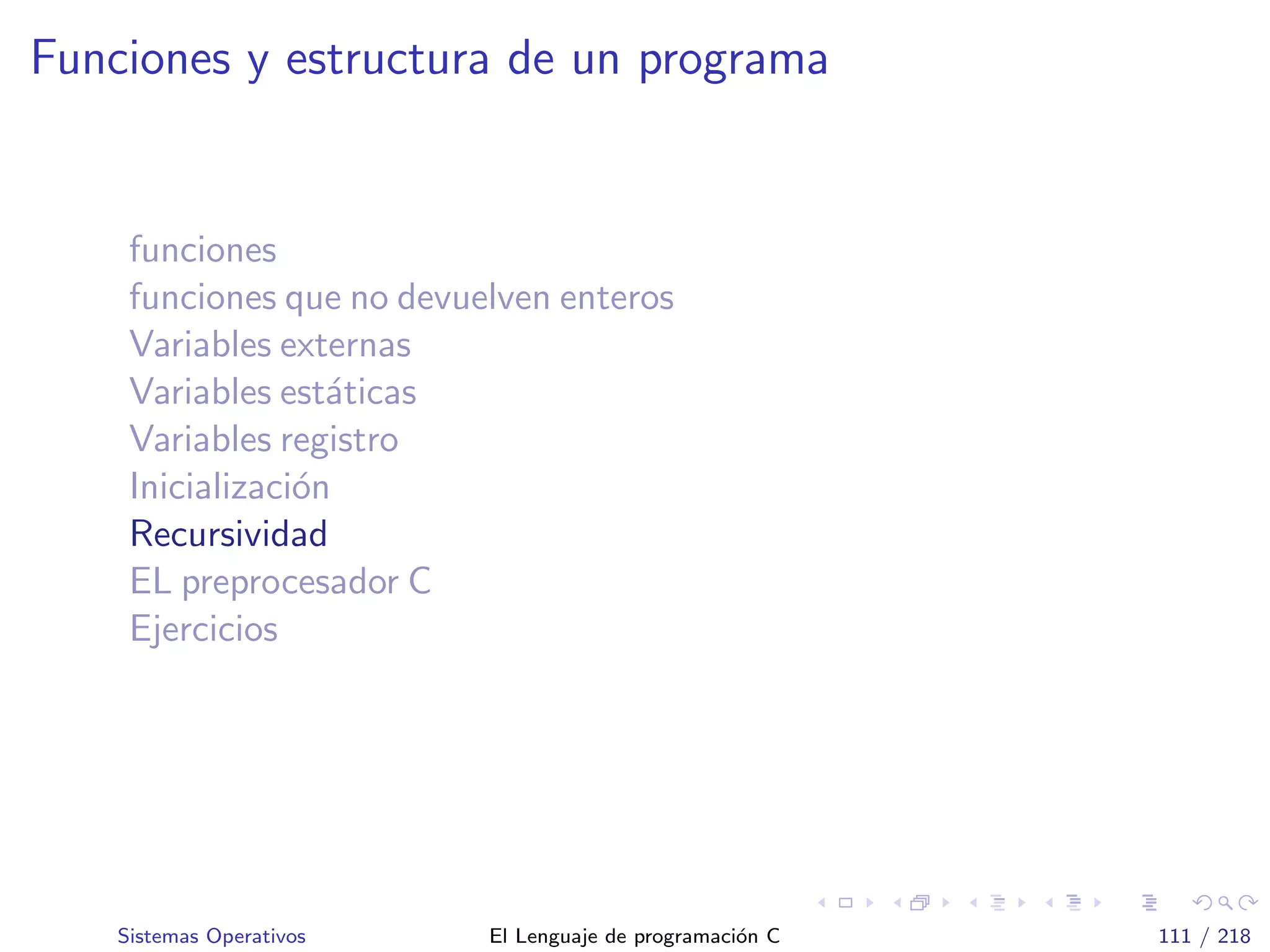 Funciones y estructura de un programa
funciones
funciones que no devuelven enteros
Variables externas
Variables est´aticas
Variables registro
Inicializaci´on
Recursividad
EL preprocesador C
Ejercicios
Sistemas Operativos El Lenguaje de programaci´on C 111 / 218
 