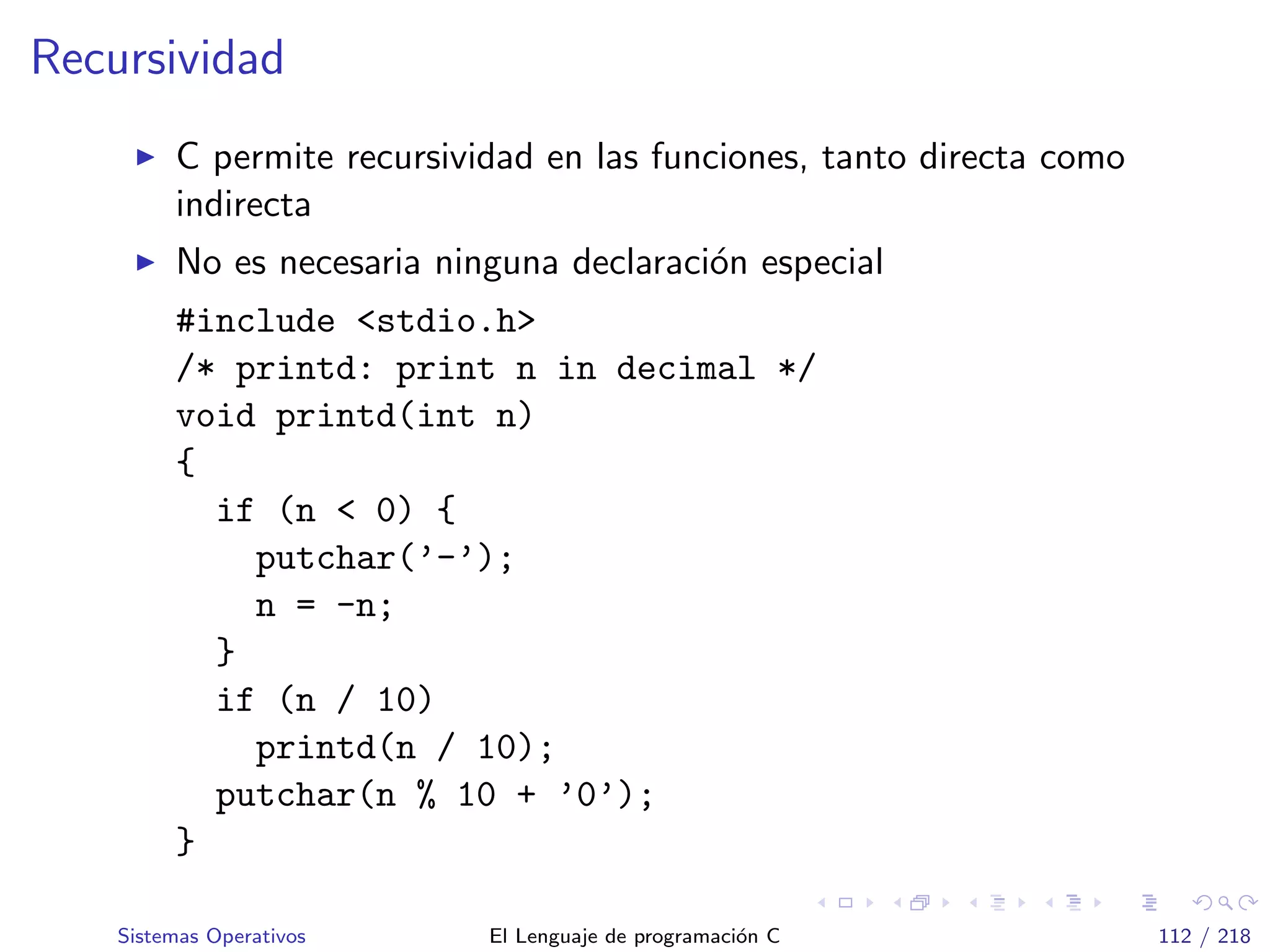 Recursividad
C permite recursividad en las funciones, tanto directa como
indirecta
No es necesaria ninguna declaraci´on especial
#include <stdio.h>
/* printd: print n in decimal */
void printd(int n)
{
if (n < 0) {
putchar(’-’);
n = -n;
}
if (n / 10)
printd(n / 10);
putchar(n % 10 + ’0’);
}
Sistemas Operativos El Lenguaje de programaci´on C 112 / 218
 