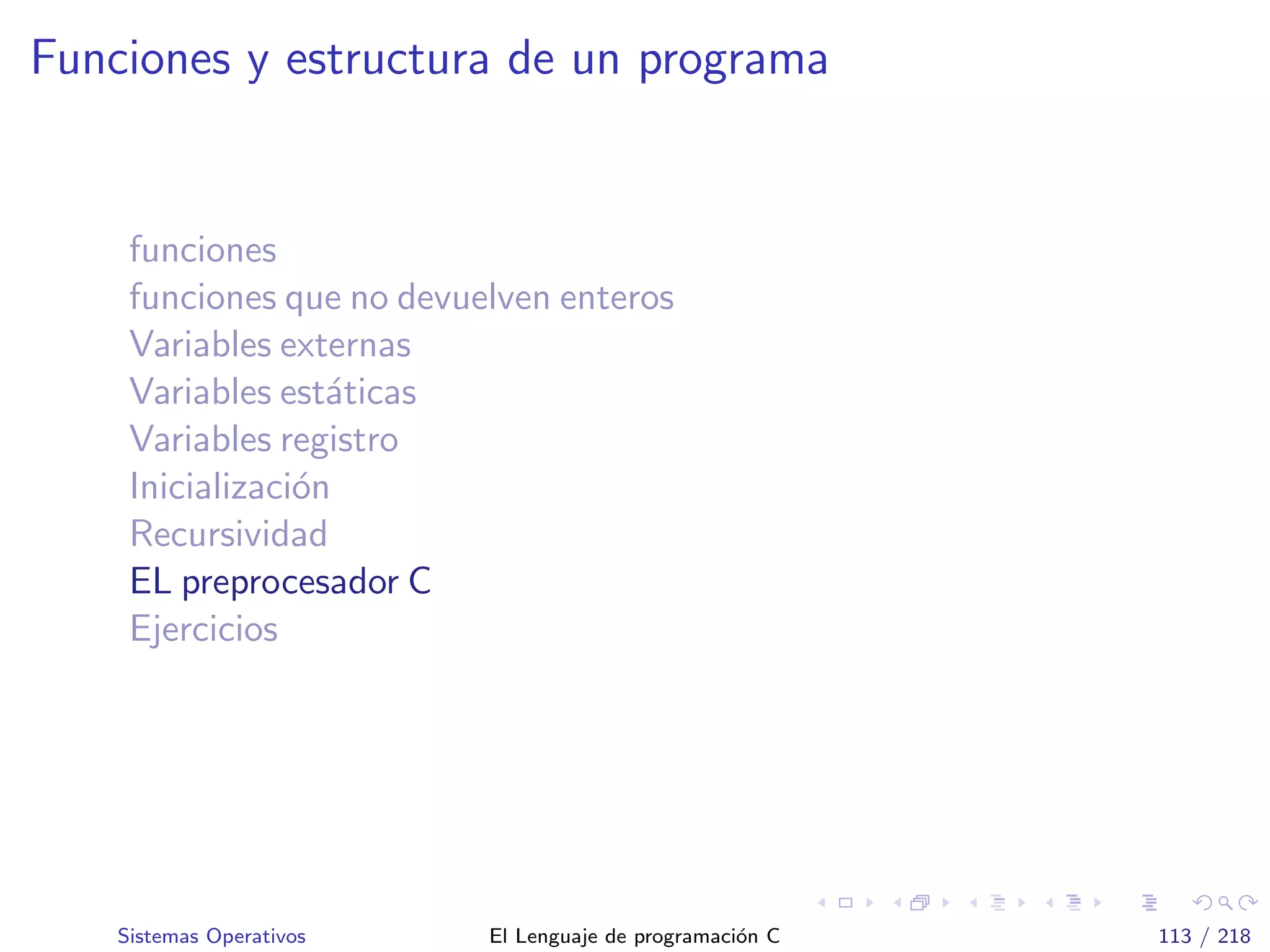 Funciones y estructura de un programa
funciones
funciones que no devuelven enteros
Variables externas
Variables est´aticas
Variables registro
Inicializaci´on
Recursividad
EL preprocesador C
Ejercicios
Sistemas Operativos El Lenguaje de programaci´on C 113 / 218
 