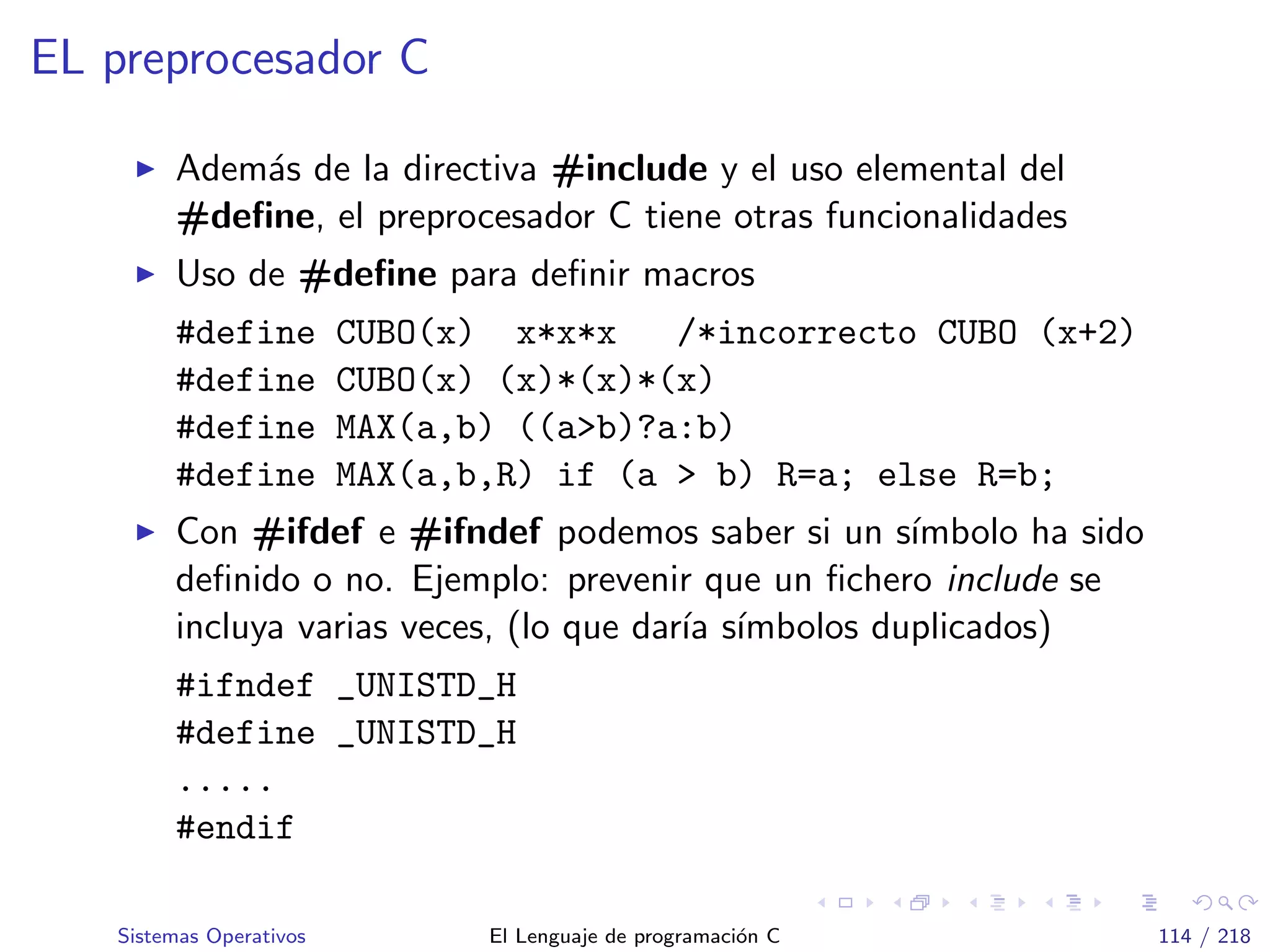 EL preprocesador C
Adem´as de la directiva #include y el uso elemental del
#deﬁne, el preprocesador C tiene otras funcionalidades
Uso de #deﬁne para deﬁnir macros
#define CUBO(x) x*x*x /*incorrecto CUBO (x+2)
#define CUBO(x) (x)*(x)*(x)
#define MAX(a,b) ((a>b)?a:b)
#define MAX(a,b,R) if (a > b) R=a; else R=b;
Con #ifdef e #ifndef podemos saber si un s´ımbolo ha sido
deﬁnido o no. Ejemplo: prevenir que un ﬁchero include se
incluya varias veces, (lo que dar´ıa s´ımbolos duplicados)
#ifndef _UNISTD_H
#define _UNISTD_H
.....
#endif
Sistemas Operativos El Lenguaje de programaci´on C 114 / 218
 