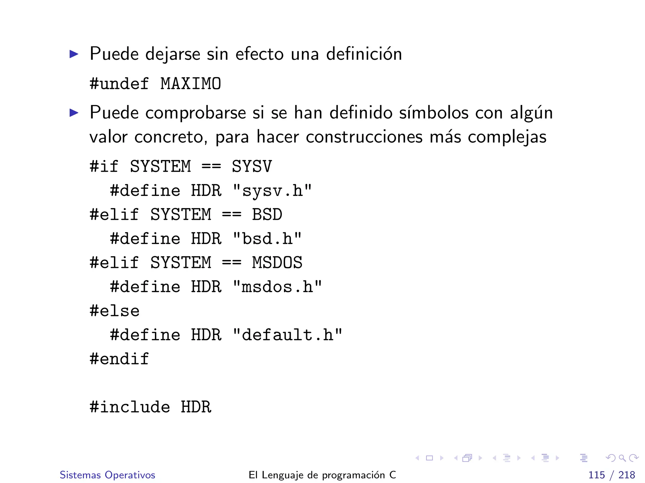 Puede dejarse sin efecto una deﬁnici´on
#undef MAXIMO
Puede comprobarse si se han deﬁnido s´ımbolos con alg´un
valor concreto, para hacer construcciones m´as complejas
#if SYSTEM == SYSV
#define HDR "sysv.h"
#elif SYSTEM == BSD
#define HDR "bsd.h"
#elif SYSTEM == MSDOS
#define HDR "msdos.h"
#else
#define HDR "default.h"
#endif
#include HDR
Sistemas Operativos El Lenguaje de programaci´on C 115 / 218
 