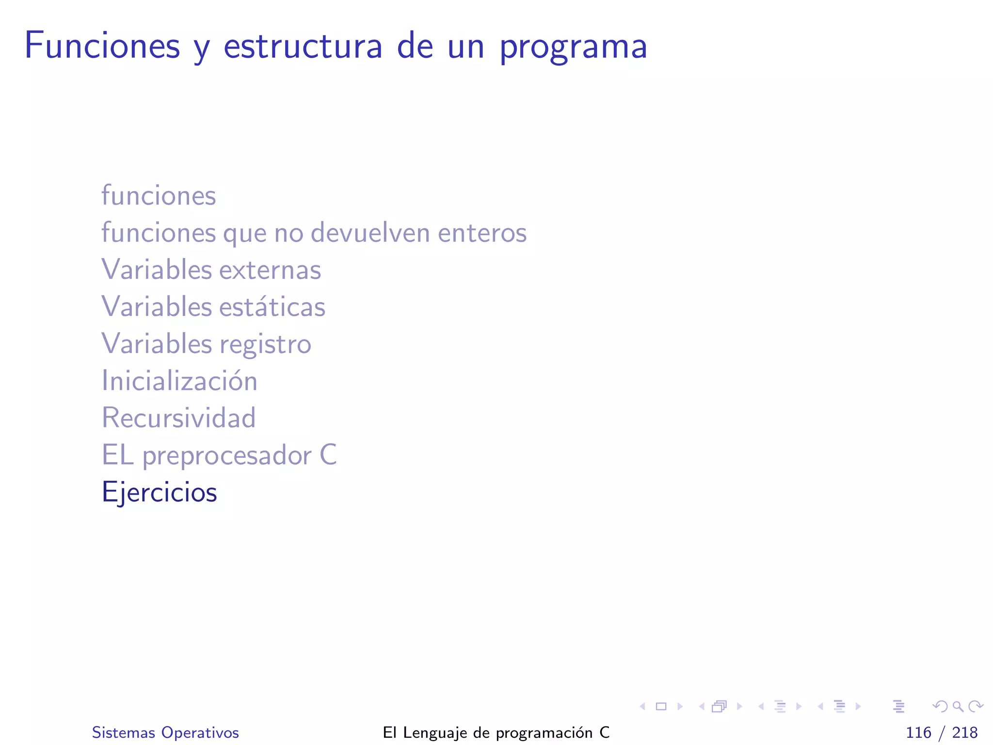 Funciones y estructura de un programa
funciones
funciones que no devuelven enteros
Variables externas
Variables est´aticas
Variables registro
Inicializaci´on
Recursividad
EL preprocesador C
Ejercicios
Sistemas Operativos El Lenguaje de programaci´on C 116 / 218
 