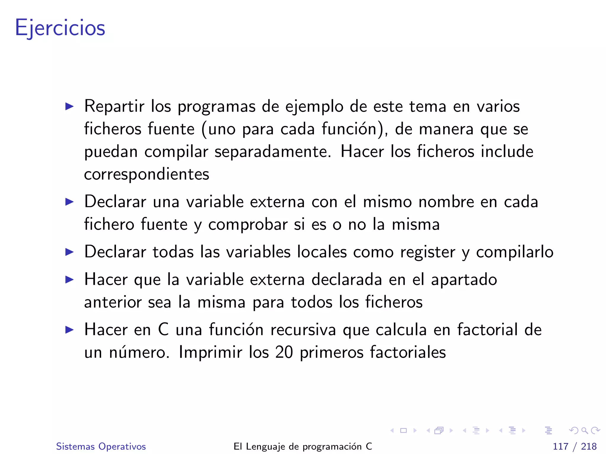 Ejercicios
Repartir los programas de ejemplo de este tema en varios
ﬁcheros fuente (uno para cada funci´on), de manera que se
puedan compilar separadamente. Hacer los ﬁcheros include
correspondientes
Declarar una variable externa con el mismo nombre en cada
ﬁchero fuente y comprobar si es o no la misma
Declarar todas las variables locales como register y compilarlo
Hacer que la variable externa declarada en el apartado
anterior sea la misma para todos los ﬁcheros
Hacer en C una funci´on recursiva que calcula en factorial de
un n´umero. Imprimir los 20 primeros factoriales
Sistemas Operativos El Lenguaje de programaci´on C 117 / 218
 