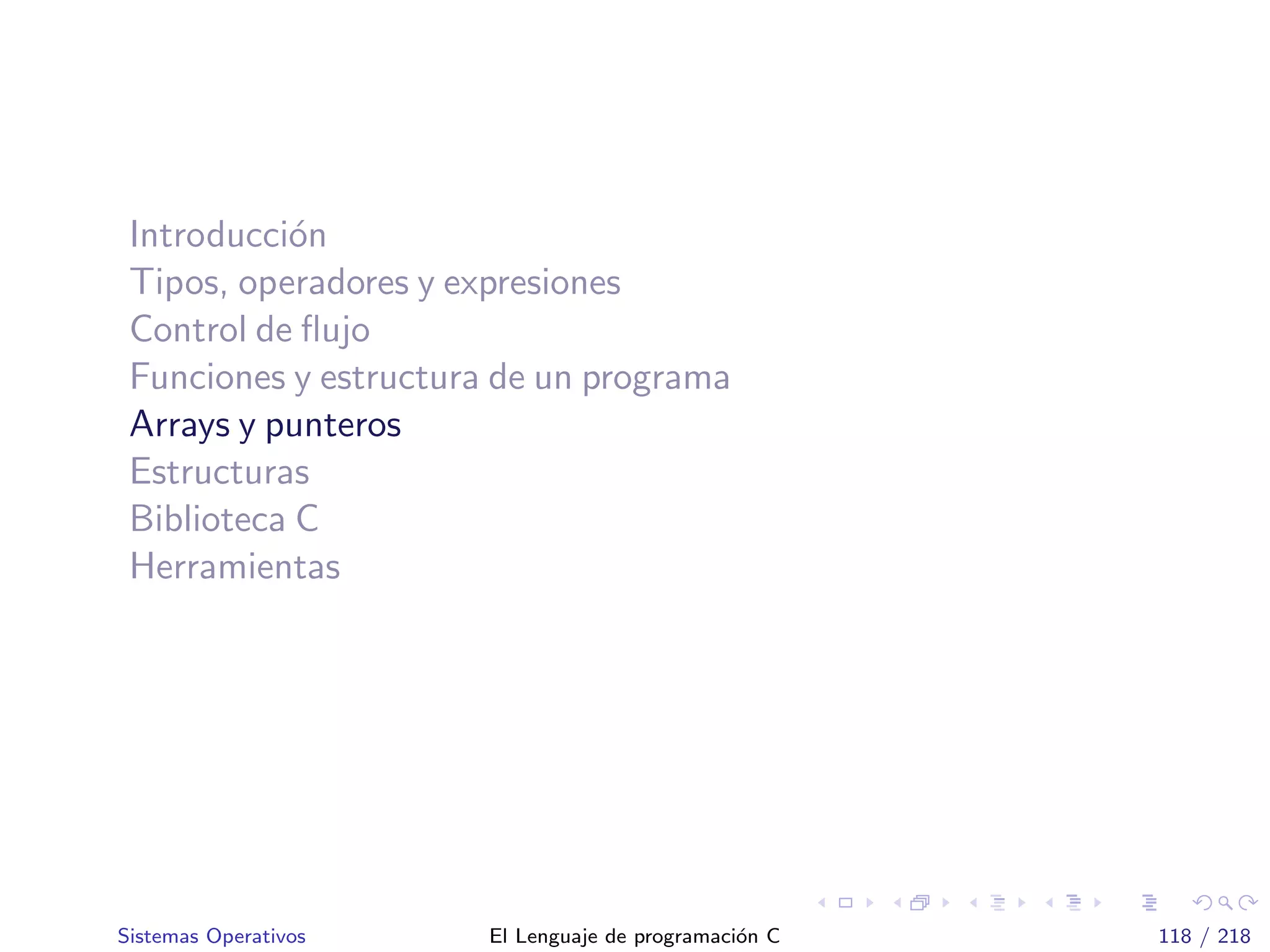 Introducci´on
Tipos, operadores y expresiones
Control de ﬂujo
Funciones y estructura de un programa
Arrays y punteros
Estructuras
Biblioteca C
Herramientas
Sistemas Operativos El Lenguaje de programaci´on C 118 / 218
 