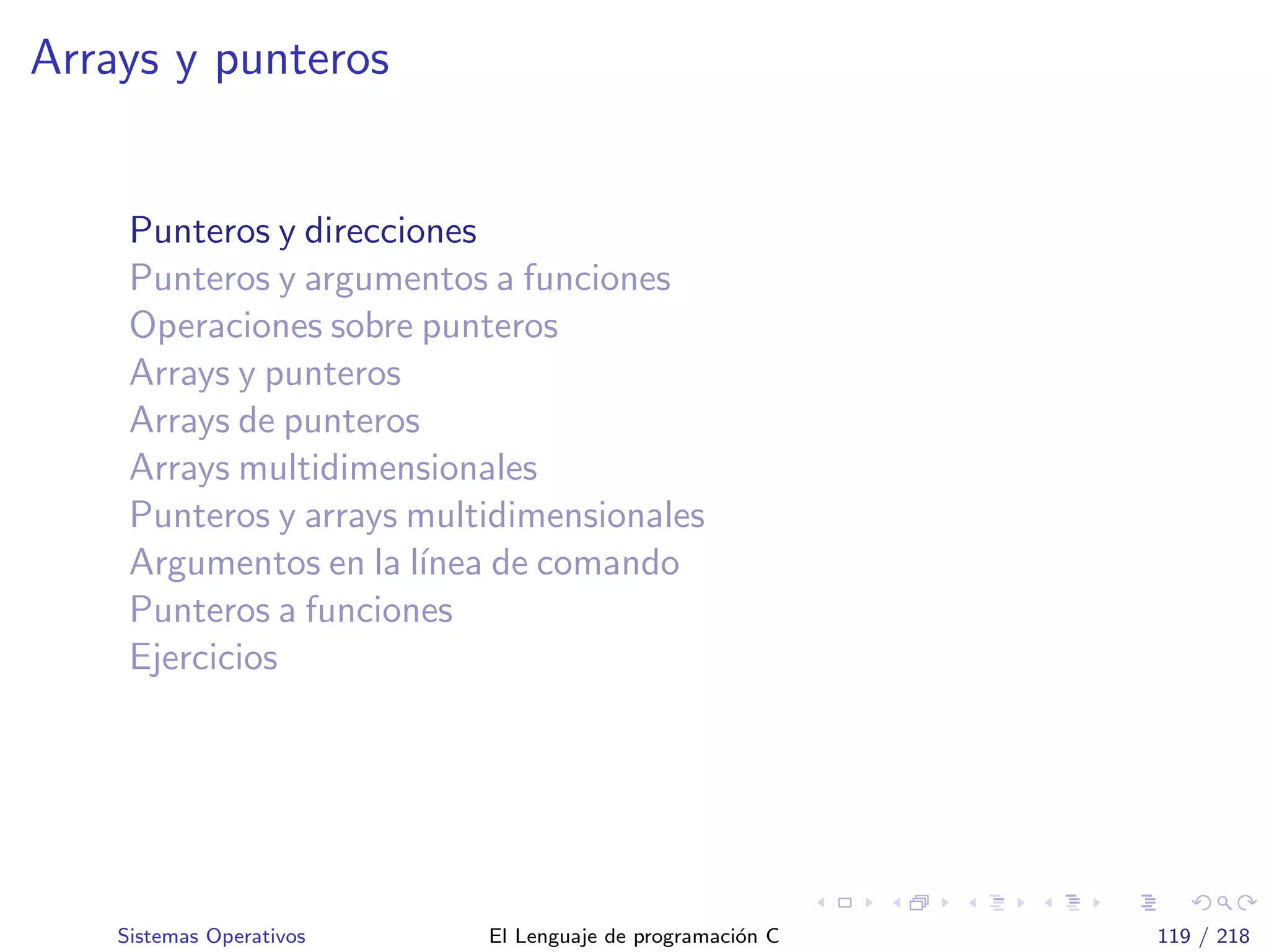 Arrays y punteros
Punteros y direcciones
Punteros y argumentos a funciones
Operaciones sobre punteros
Arrays y punteros
Arrays de punteros
Arrays multidimensionales
Punteros y arrays multidimensionales
Argumentos en la l´ınea de comando
Punteros a funciones
Ejercicios
Sistemas Operativos El Lenguaje de programaci´on C 119 / 218
 