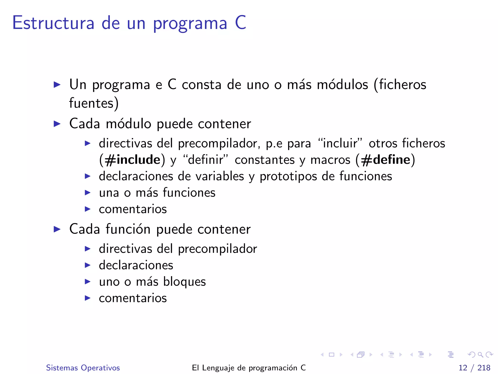 Estructura de un programa C
Un programa e C consta de uno o m´as m´odulos (ﬁcheros
fuentes)
Cada m´odulo puede contener
directivas del precompilador, p.e para “incluir” otros ﬁcheros
(#include) y “deﬁnir” constantes y macros (#deﬁne)
declaraciones de variables y prototipos de funciones
una o m´as funciones
comentarios
Cada funci´on puede contener
directivas del precompilador
declaraciones
uno o m´as bloques
comentarios
Sistemas Operativos El Lenguaje de programaci´on C 12 / 218
 