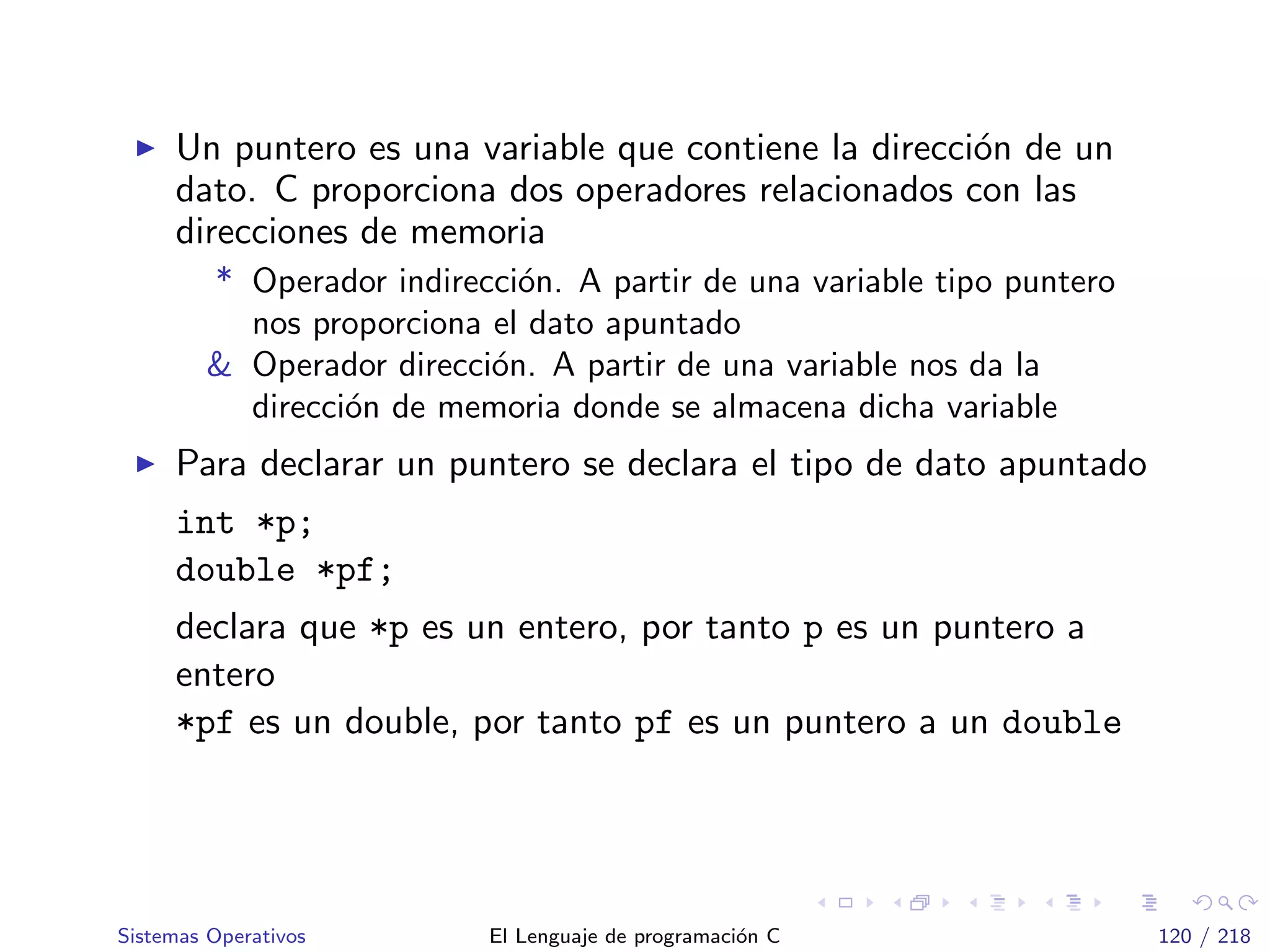 Un puntero es una variable que contiene la direcci´on de un
dato. C proporciona dos operadores relacionados con las
direcciones de memoria
* Operador indirecci´on. A partir de una variable tipo puntero
nos proporciona el dato apuntado
& Operador direcci´on. A partir de una variable nos da la
direcci´on de memoria donde se almacena dicha variable
Para declarar un puntero se declara el tipo de dato apuntado
int *p;
double *pf;
declara que *p es un entero, por tanto p es un puntero a
entero
*pf es un double, por tanto pf es un puntero a un double
Sistemas Operativos El Lenguaje de programaci´on C 120 / 218
 