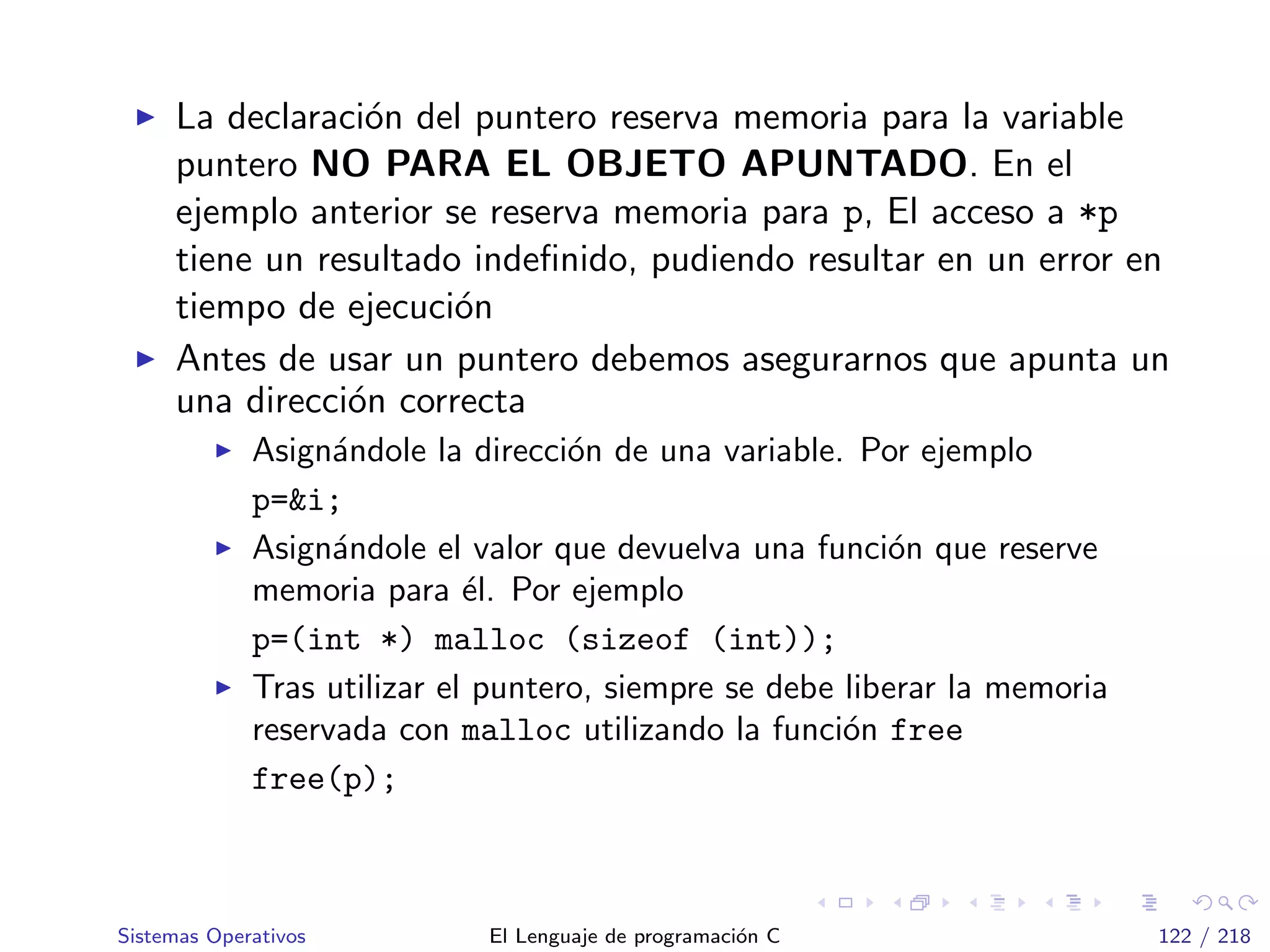La declaraci´on del puntero reserva memoria para la variable
puntero NO PARA EL OBJETO APUNTADO. En el
ejemplo anterior se reserva memoria para p, El acceso a *p
tiene un resultado indeﬁnido, pudiendo resultar en un error en
tiempo de ejecuci´on
Antes de usar un puntero debemos asegurarnos que apunta un
una direcci´on correcta
Asign´andole la direcci´on de una variable. Por ejemplo
p=&i;
Asign´andole el valor que devuelva una funci´on que reserve
memoria para ´el. Por ejemplo
p=(int *) malloc (sizeof (int));
Tras utilizar el puntero, siempre se debe liberar la memoria
reservada con malloc utilizando la funci´on free
free(p);
Sistemas Operativos El Lenguaje de programaci´on C 122 / 218
 