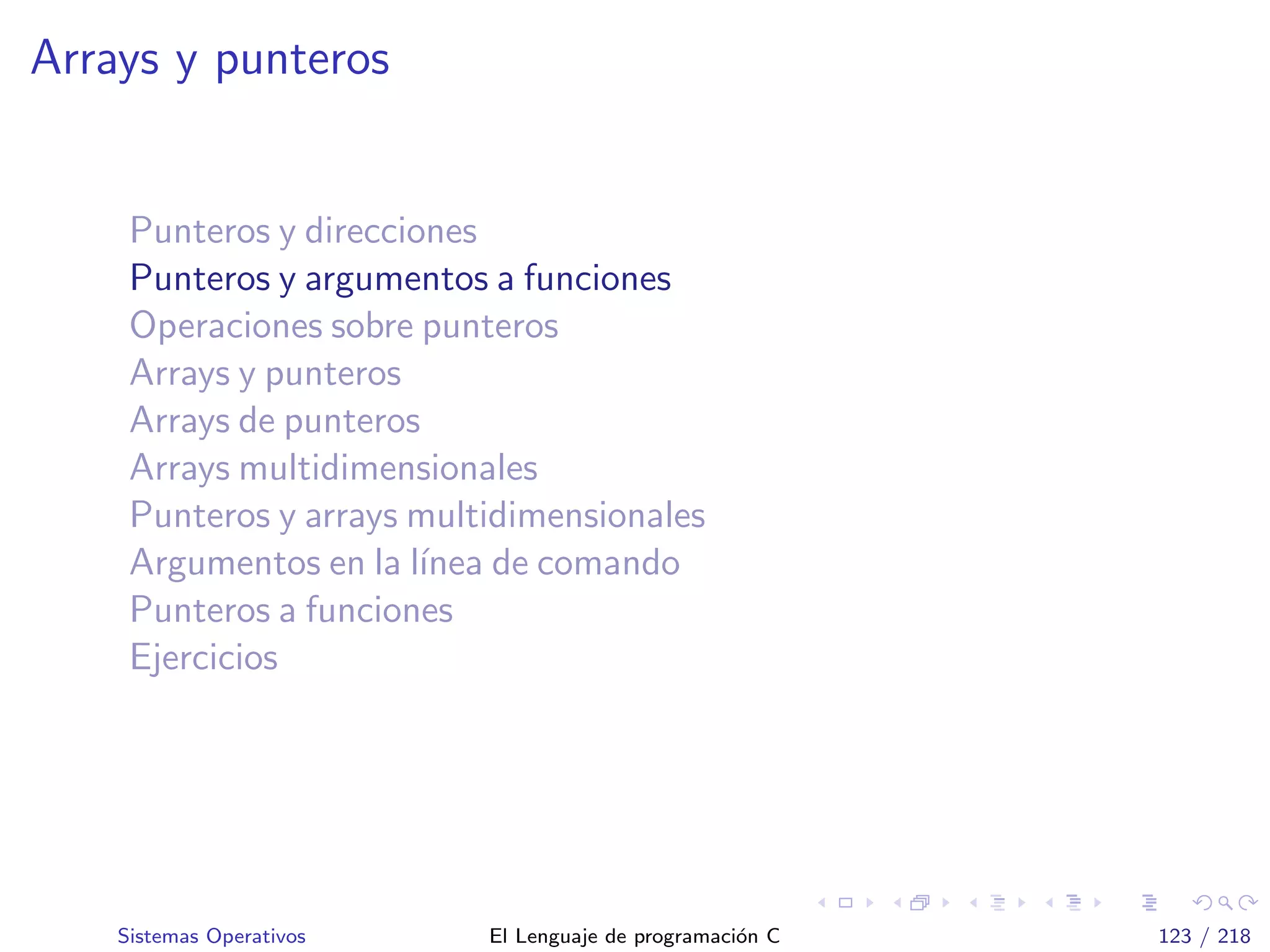 Arrays y punteros
Punteros y direcciones
Punteros y argumentos a funciones
Operaciones sobre punteros
Arrays y punteros
Arrays de punteros
Arrays multidimensionales
Punteros y arrays multidimensionales
Argumentos en la l´ınea de comando
Punteros a funciones
Ejercicios
Sistemas Operativos El Lenguaje de programaci´on C 123 / 218
 