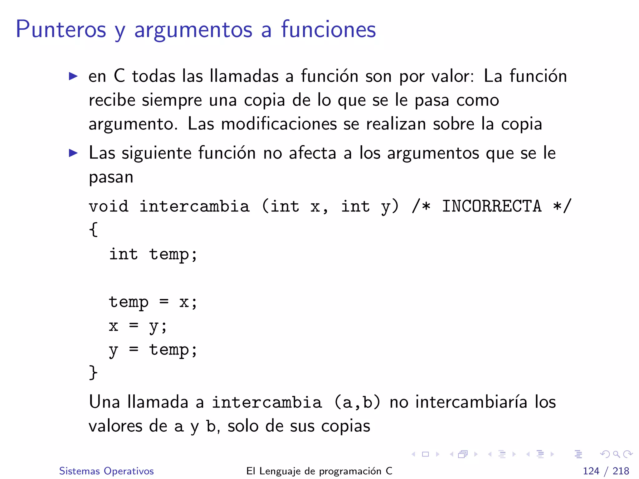 Punteros y argumentos a funciones
en C todas las llamadas a funci´on son por valor: La funci´on
recibe siempre una copia de lo que se le pasa como
argumento. Las modiﬁcaciones se realizan sobre la copia
Las siguiente funci´on no afecta a los argumentos que se le
pasan
void intercambia (int x, int y) /* INCORRECTA */
{
int temp;
temp = x;
x = y;
y = temp;
}
Una llamada a intercambia (a,b) no intercambiar´ıa los
valores de a y b, solo de sus copias
Sistemas Operativos El Lenguaje de programaci´on C 124 / 218
 