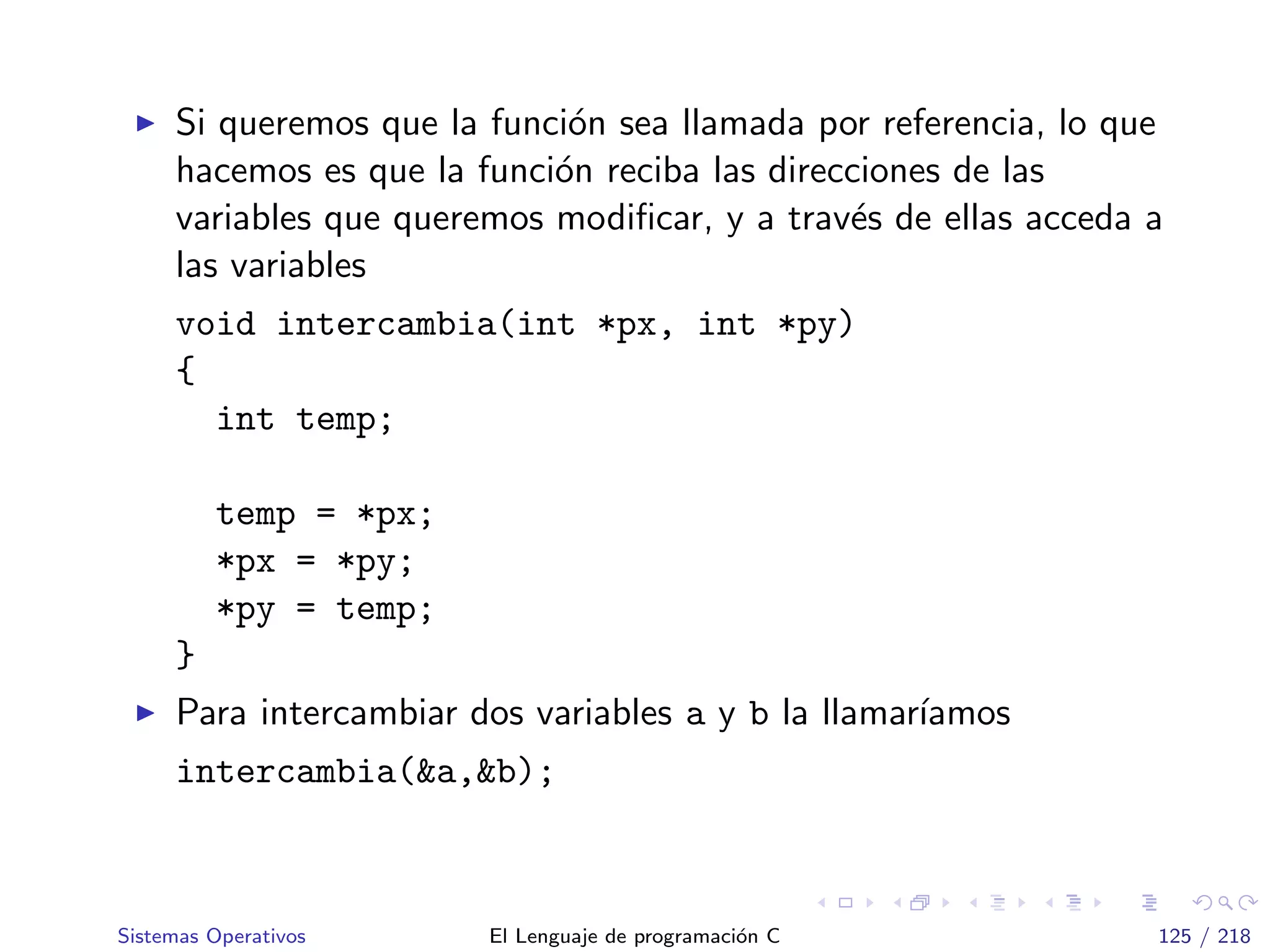 Si queremos que la funci´on sea llamada por referencia, lo que
hacemos es que la funci´on reciba las direcciones de las
variables que queremos modiﬁcar, y a trav´es de ellas acceda a
las variables
void intercambia(int *px, int *py)
{
int temp;
temp = *px;
*px = *py;
*py = temp;
}
Para intercambiar dos variables a y b la llamar´ıamos
intercambia(&a,&b);
Sistemas Operativos El Lenguaje de programaci´on C 125 / 218
 