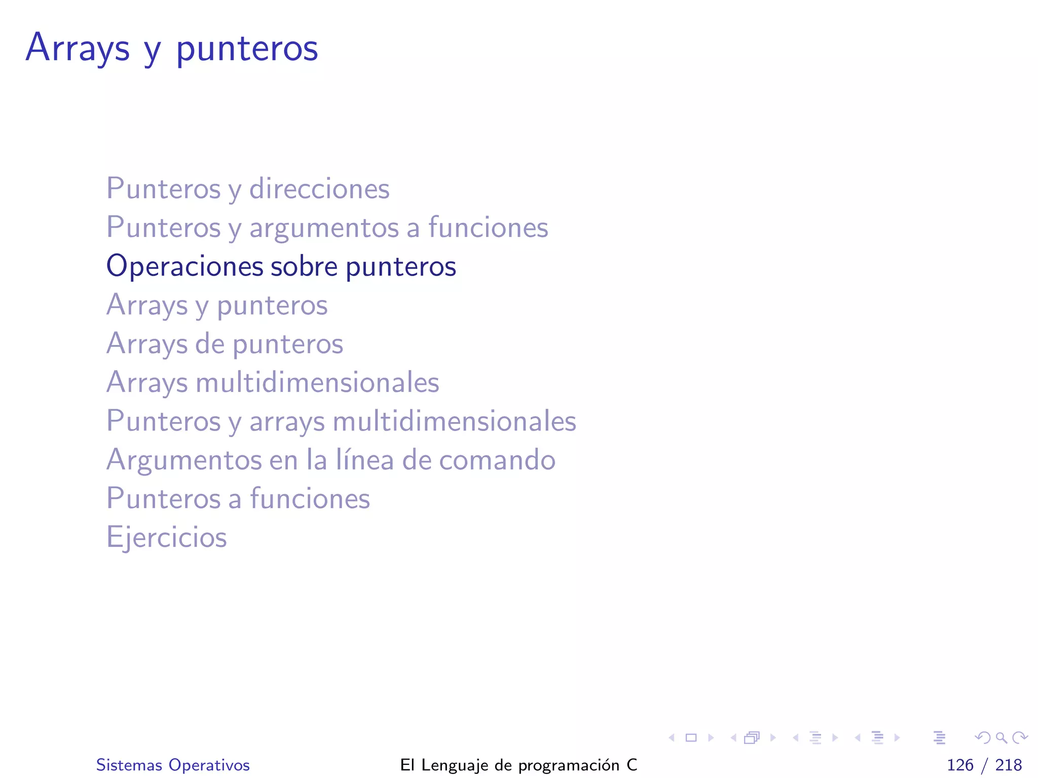 Arrays y punteros
Punteros y direcciones
Punteros y argumentos a funciones
Operaciones sobre punteros
Arrays y punteros
Arrays de punteros
Arrays multidimensionales
Punteros y arrays multidimensionales
Argumentos en la l´ınea de comando
Punteros a funciones
Ejercicios
Sistemas Operativos El Lenguaje de programaci´on C 126 / 218
 